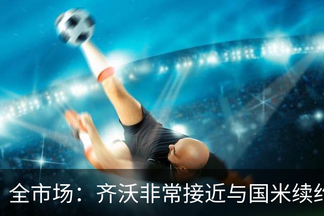 全市场：齐沃非常接近与国米续约，有可能今天就签约并官宣
