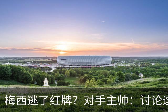 梅西逃了红牌？对手主帅：讨论这个没有意义，他让比赛一切变容易