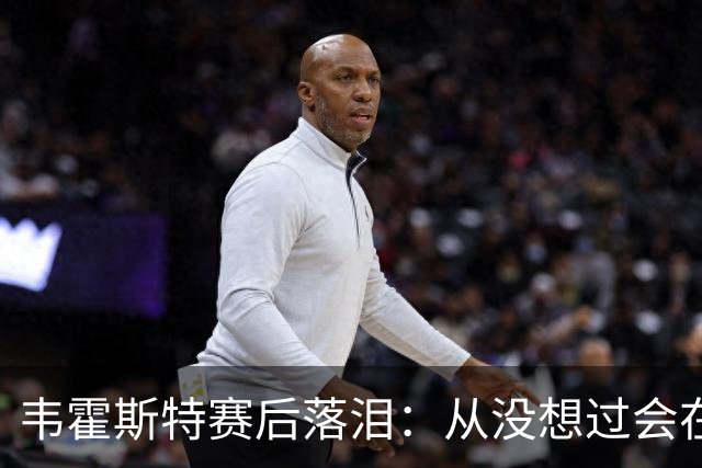 韦霍斯特赛后落泪：从没想过会在今天回家，这是我最后的机会了